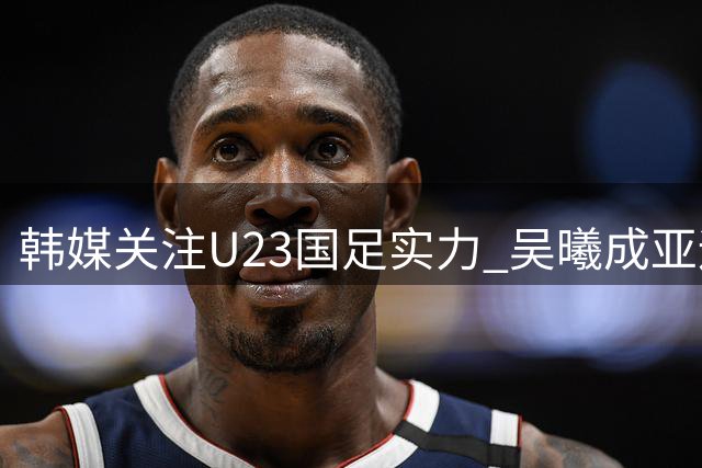 韩媒关注U23国足实力 吴曦成亚运会焦点球员